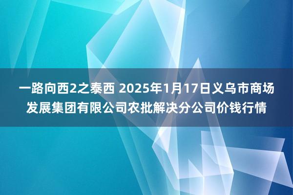 一路向西2之泰西 2025年1月17日义乌市商场发展集团有限公司农批解决分公司价钱行情