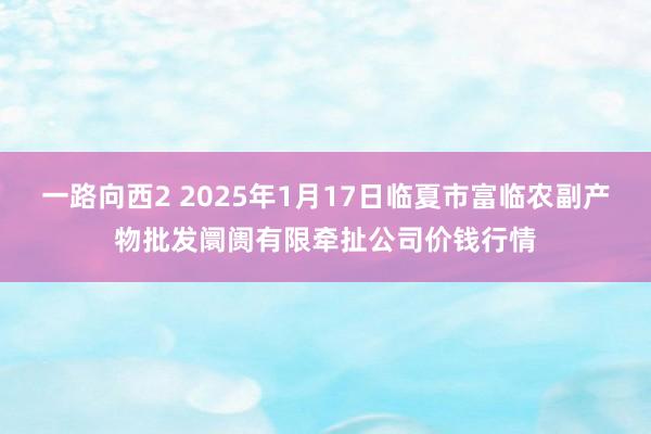 一路向西2 2025年1月17日临夏市富临农副产物批发阛阓有限牵扯公司价钱行情