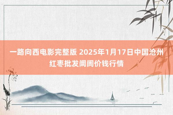 一路向西电影完整版 2025年1月17日中国沧州红枣批发阛阓价钱行情
