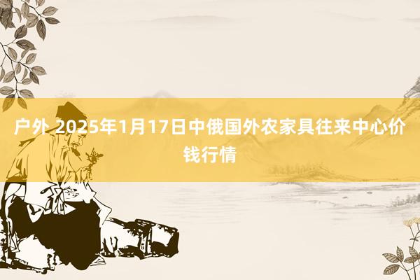 户外 2025年1月17日中俄国外农家具往来中心价钱行情