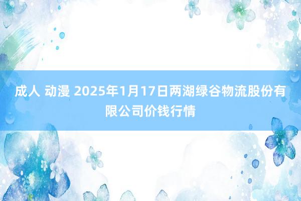 成人 动漫 2025年1月17日两湖绿谷物流股份有限公司价钱行情