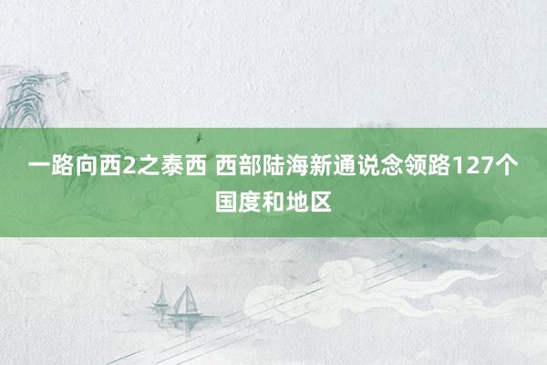 一路向西2之泰西 西部陆海新通说念领路127个国度和地区
