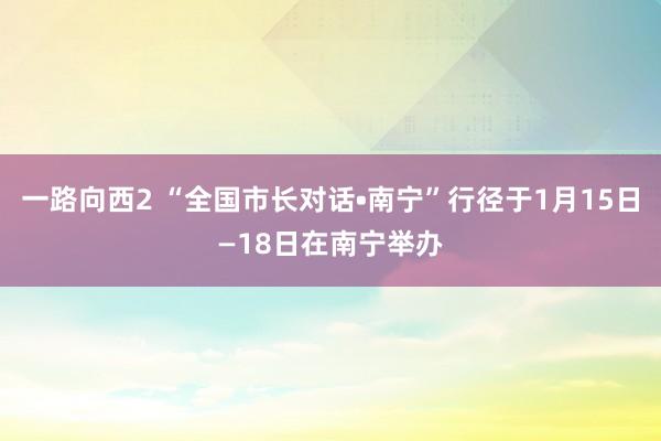 一路向西2 “全国市长对话•南宁”行径于1月15日—18日在南宁举办