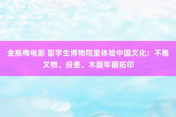 金瓶梅电影 留学生博物院里体验中国文化：不雅文物、投壶、木版年画拓印
