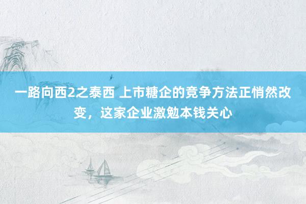 一路向西2之泰西 上市糖企的竞争方法正悄然改变，这家企业激勉本钱关心