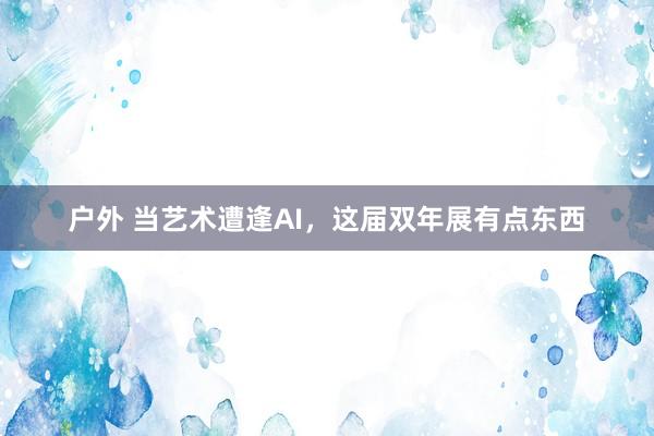 户外 当艺术遭逢AI，这届双年展有点东西