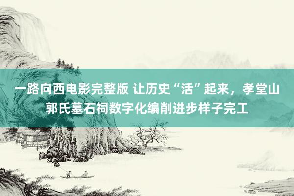 一路向西电影完整版 让历史“活”起来，孝堂山郭氏墓石祠数字化编削进步样子完工