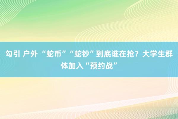 勾引 户外 “蛇币”“蛇钞”到底谁在抢？大学生群体加入“预约战”
