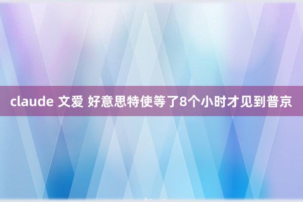 claude 文爱 好意思特使等了8个小时才见到普京