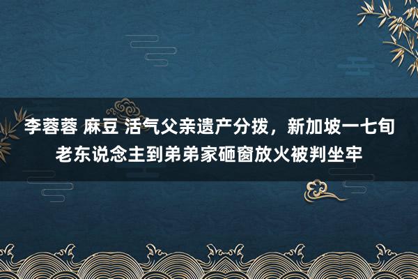 李蓉蓉 麻豆 活气父亲遗产分拨，新加坡一七旬老东说念主到弟弟家砸窗放火被判坐牢