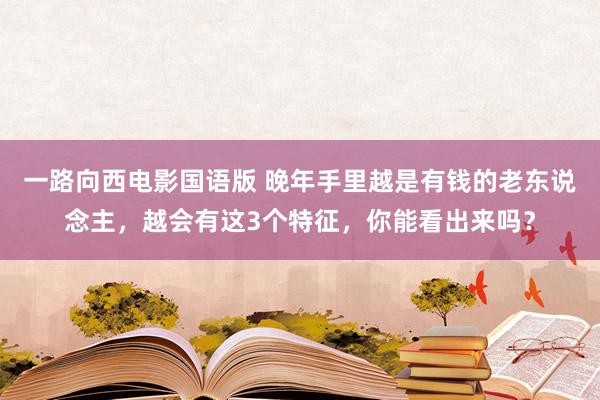 一路向西电影国语版 晚年手里越是有钱的老东说念主，越会有这3个特征，你能看出来吗？