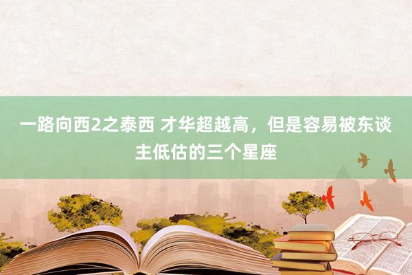 一路向西2之泰西 才华超越高，但是容易被东谈主低估的三个星座