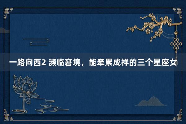 一路向西2 濒临窘境，能牵累成祥的三个星座女