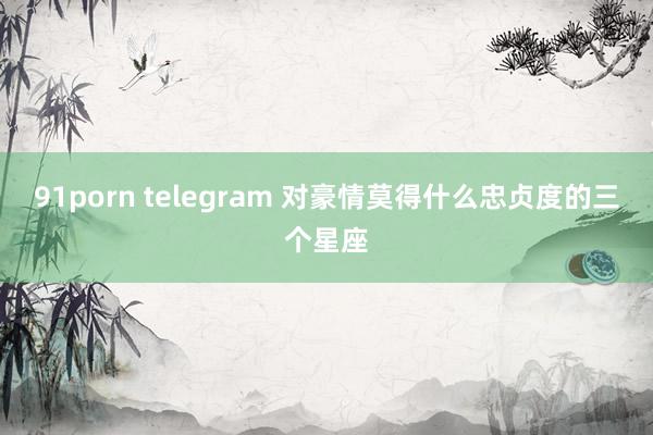 91porn telegram 对豪情莫得什么忠贞度的三个星座