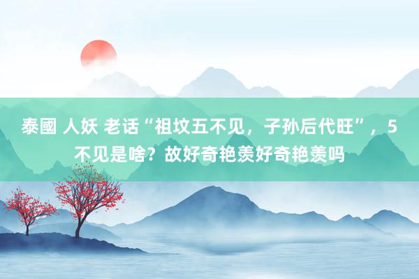 泰國 人妖 老话“祖坟五不见，子孙后代旺”，5不见是啥？故好奇艳羡好奇艳羡吗