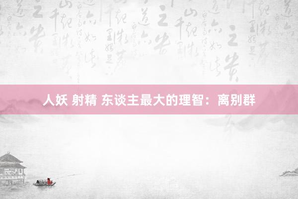 人妖 射精 东谈主最大的理智：离别群