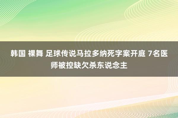 韩国 裸舞 足球传说马拉多纳死字案开庭 7名医师被控缺欠杀东说念主