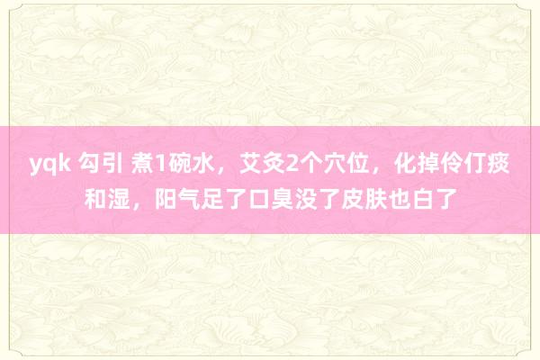 yqk 勾引 煮1碗水，艾灸2个穴位，化掉伶仃痰和湿，阳气足了口臭没了皮肤也白了