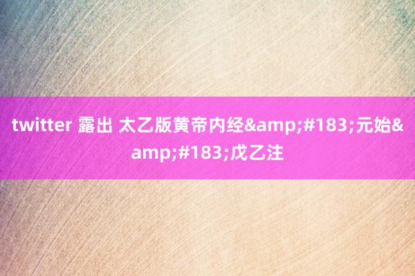 twitter 露出 太乙版黄帝内经&#183;元始&#183;戊乙注