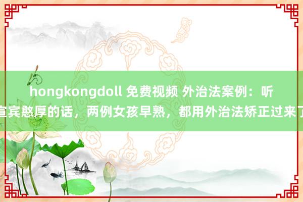 hongkongdoll 免费视频 外治法案例：听宣宾憨厚的话，两例女孩早熟，都用外治法矫正过来了