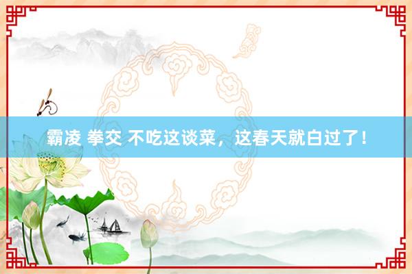 霸凌 拳交 不吃这谈菜，这春天就白过了！