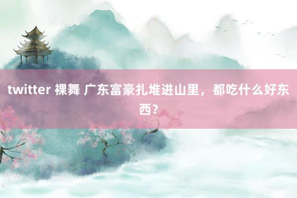 twitter 裸舞 广东富豪扎堆进山里，都吃什么好东西？