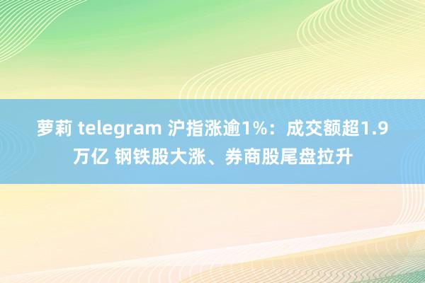 萝莉 telegram 沪指涨逾1%：成交额超1.9万亿 钢铁股大涨、券商股尾盘拉升