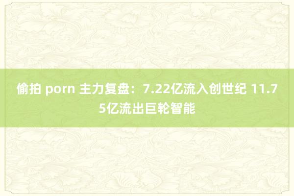 偷拍 porn 主力复盘：7.22亿流入创世纪 11.75亿流出巨轮智能
