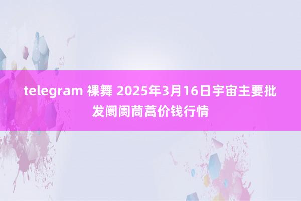 telegram 裸舞 2025年3月16日宇宙主要批发阛阓茼蒿价钱行情
