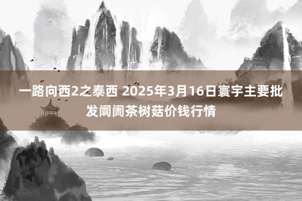 一路向西2之泰西 2025年3月16日寰宇主要批发阛阓茶树菇价钱行情