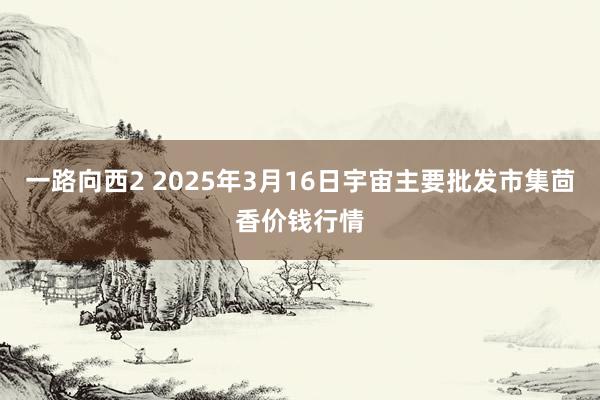 一路向西2 2025年3月16日宇宙主要批发市集茴香价钱行情