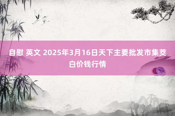 自慰 英文 2025年3月16日天下主要批发市集茭白价钱行情