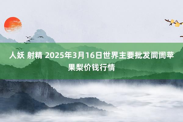 人妖 射精 2025年3月16日世界主要批发阛阓苹果梨价钱行情