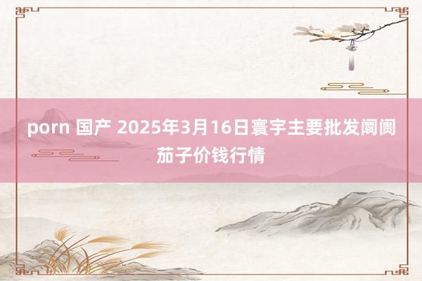 porn 国产 2025年3月16日寰宇主要批发阛阓茄子价钱行情