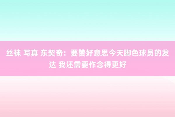 丝袜 写真 东契奇：要赞好意思今天脚色球员的发达 我还需要作念得更好