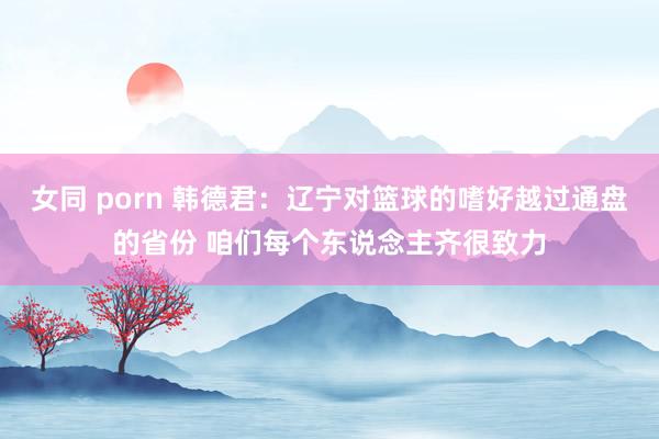 女同 porn 韩德君：辽宁对篮球的嗜好越过通盘的省份 咱们每个东说念主齐很致力