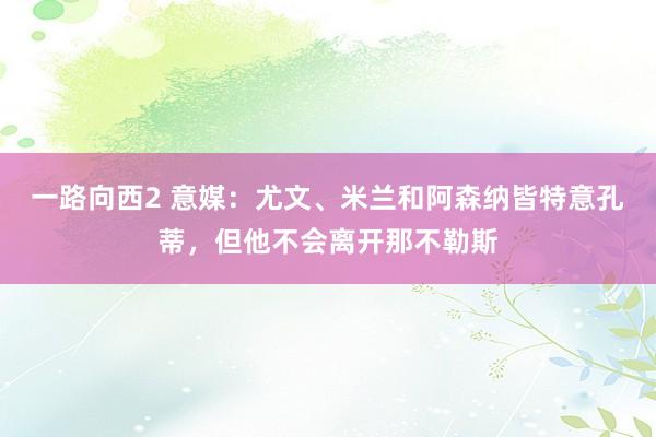 一路向西2 意媒：尤文、米兰和阿森纳皆特意孔蒂，但他不会离开那不勒斯