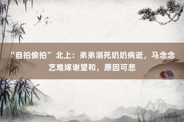 “自拍偷拍” 北上：弟弟溺死奶奶病逝，马念念艺难嫁谢望和，原因可悲