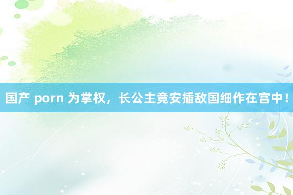 国产 porn 为掌权,长公主竟安插敌国细作在宫中!