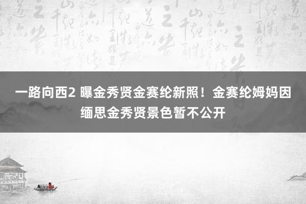 一路向西2 曝金秀贤金赛纶新照！金赛纶姆妈因缅思金秀贤景色暂不公开