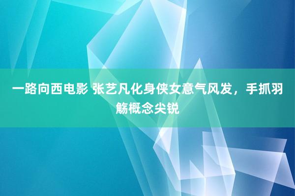 一路向西电影 张艺凡化身侠女意气风发，手抓羽觞概念尖锐