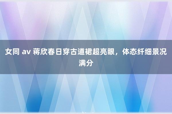 女同 av 蒋欣春日穿古道裙超亮眼，体态纤细景况满分