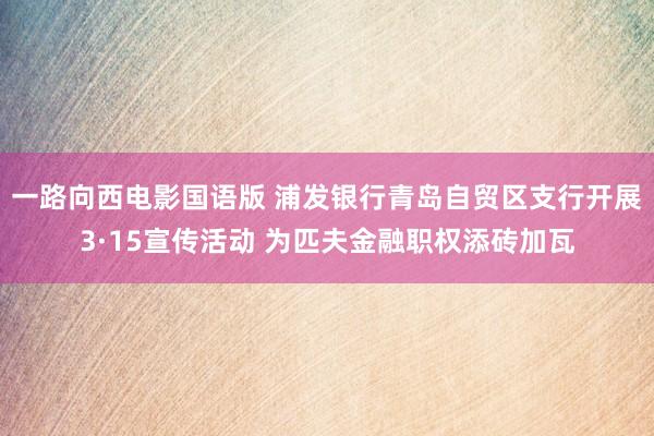 一路向西电影国语版 浦发银行青岛自贸区支行开展3·15宣传活动 为匹夫金融职权添砖加瓦