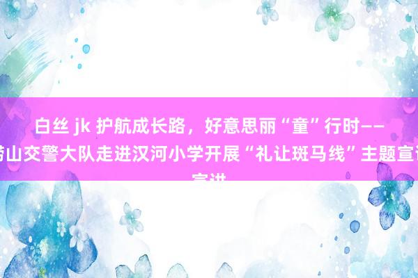 白丝 jk 护航成长路，好意思丽“童”行时——崂山交警大队走进汉河小学开展“礼让斑马线”主题宣讲