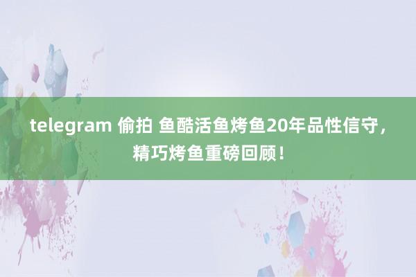 telegram 偷拍 鱼酷活鱼烤鱼20年品性信守，精巧烤鱼重磅回顾！