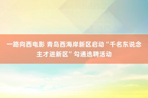 一路向西电影 青岛西海岸新区启动“千名东说念主才进新区”勾通选聘活动