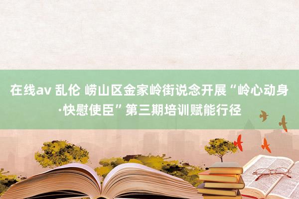 在线av 乱伦 崂山区金家岭街说念开展“岭心动身·快慰使臣”第三期培训赋能行径