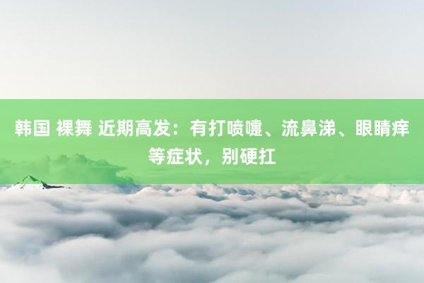 韩国 裸舞 近期高发：有打喷嚏、流鼻涕、眼睛痒等症状，别硬扛