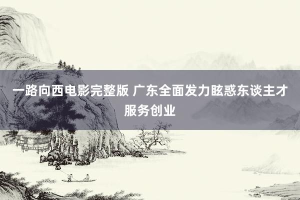 一路向西电影完整版 广东全面发力眩惑东谈主才服务创业