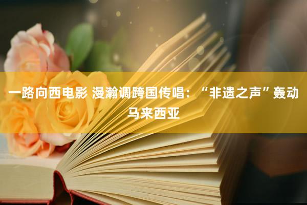 一路向西电影 漫瀚调跨国传唱：“非遗之声”轰动马来西亚